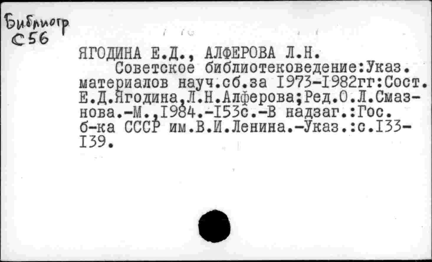 ﻿ЯГОДИНА Е.Д., АЛФЕРОВА Л.Н.
Советское библиотековедение:Указ. материалов науч.об.за I973-1982гг:Сост. Е.Д.Ягодина,Л.Н.Алферова;Ред.О.Л.Смаз-нова.-М.,1984.-153с.-В надзаг.:Гос. б-ка СССР им.В.И.Ленина.-Указ.:с.133-139.